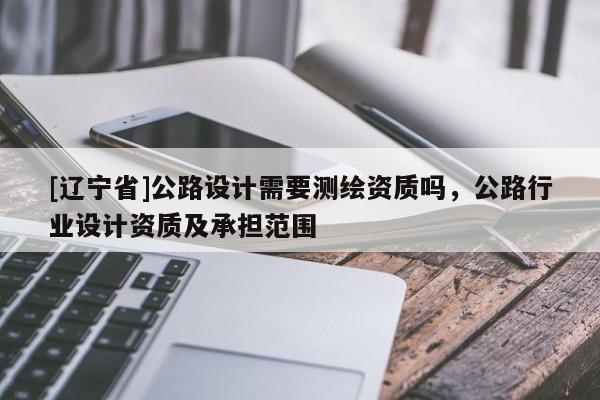 [辽宁省]公路设计需要测绘资质吗，公路行业设计资质及承担范围