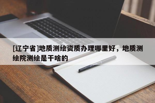 [辽宁省]地质测绘资质办理哪里好，地质测绘院测绘是干啥的