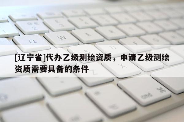 [辽宁省]代办乙级测绘资质，申请乙级测绘资质需要具备的条件