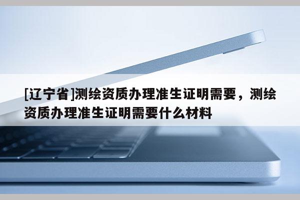 [辽宁省]测绘资质办理准生证明需要，测绘资质办理准生证明需要什么材料