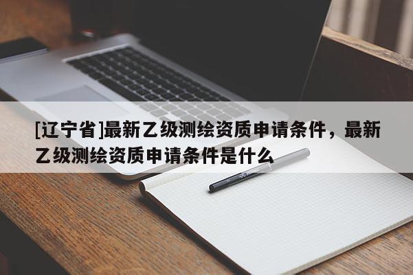 [辽宁省]最新乙级测绘资质申请条件，最新乙级测绘资质申请条件是什么