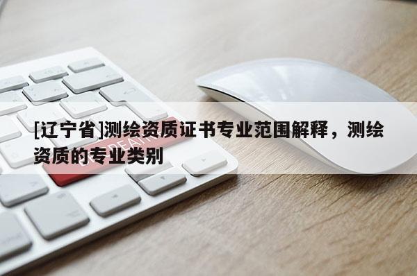 [辽宁省]测绘资质证书专业范围解释，测绘资质的专业类别