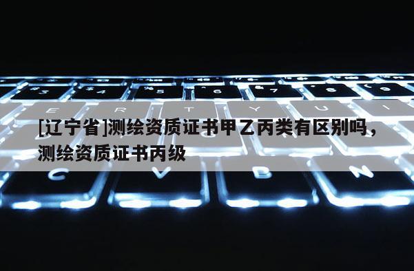 [辽宁省]测绘资质证书甲乙丙类有区别吗，测绘资质证书丙级