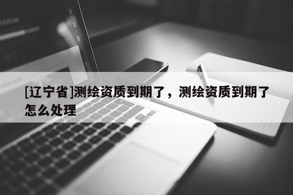 [辽宁省]测绘资质到期了，测绘资质到期了怎么处理