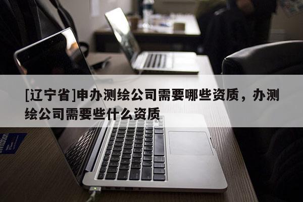 [辽宁省]申办测绘公司需要哪些资质，办测绘公司需要些什么资质