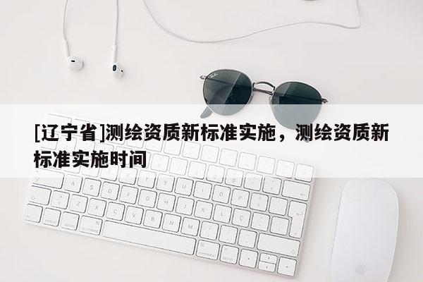 [辽宁省]测绘资质新标准实施，测绘资质新标准实施时间