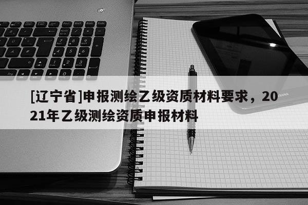 [辽宁省]申报测绘乙级资质材料要求，2021年乙级测绘资质申报材料