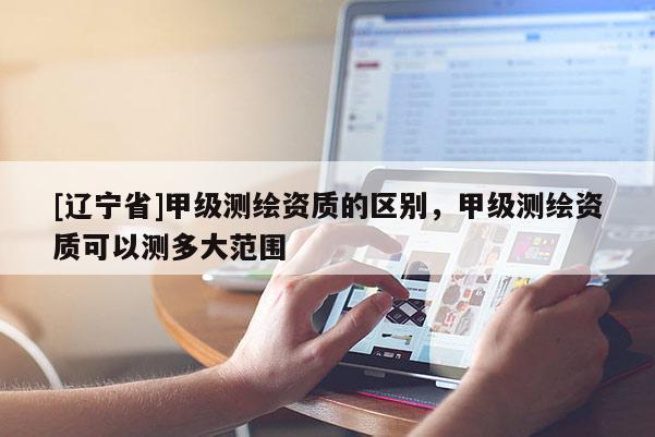 [辽宁省]甲级测绘资质的区别，甲级测绘资质可以测多大范围