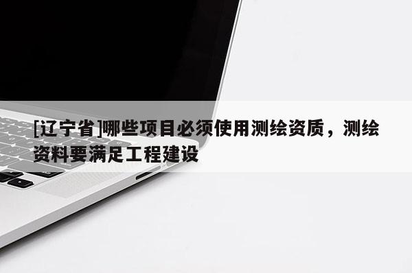 [辽宁省]哪些项目必须使用测绘资质，测绘资料要满足工程建设
