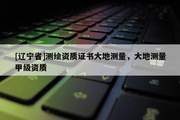 [辽宁省]测绘资质证书大地测量，大地测量甲级资质