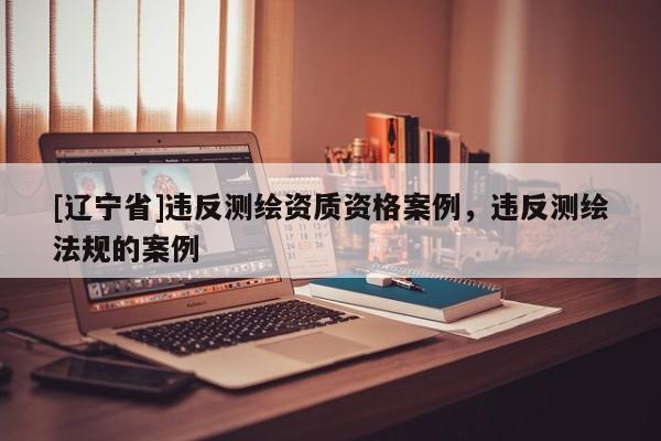[辽宁省]违反测绘资质资格案例，违反测绘法规的案例