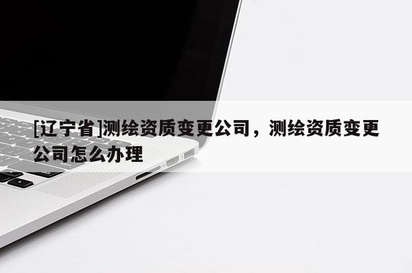 [辽宁省]测绘资质变更公司，测绘资质变更公司怎么办理