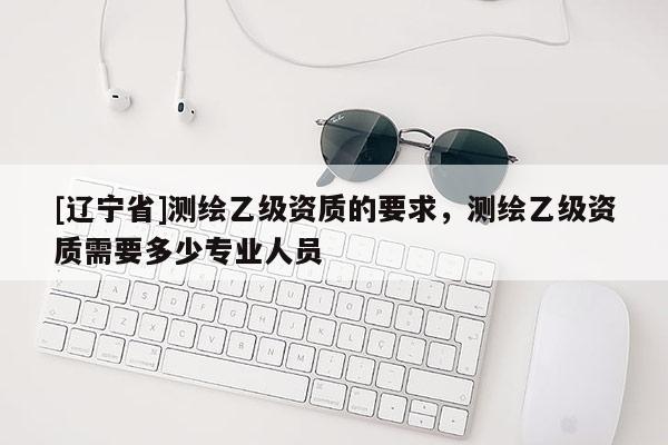 [辽宁省]测绘乙级资质的要求，测绘乙级资质需要多少专业人员
