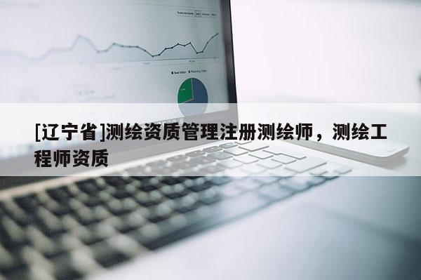 [辽宁省]测绘资质管理注册测绘师，测绘工程师资质