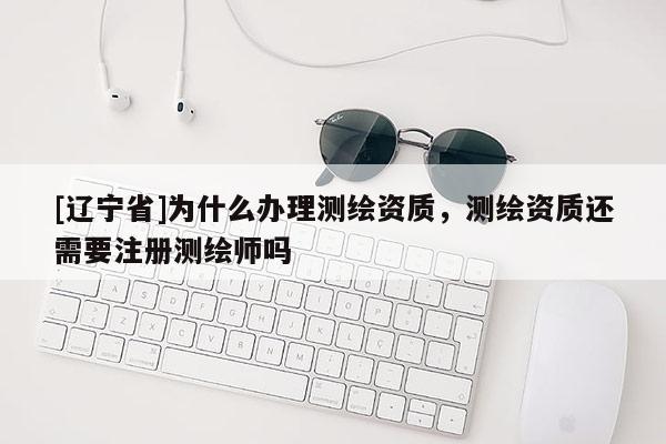 [辽宁省]为什么办理测绘资质，测绘资质还需要注册测绘师吗