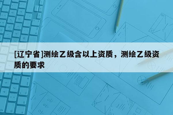 [辽宁省]测绘乙级含以上资质，测绘乙级资质的要求