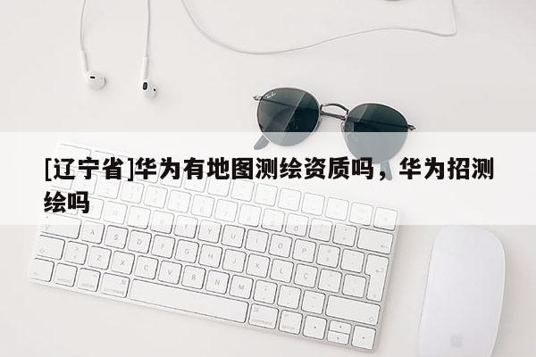 [辽宁省]华为有地图测绘资质吗，华为招测绘吗