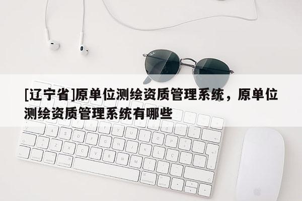 [辽宁省]原单位测绘资质管理系统，原单位测绘资质管理系统有哪些