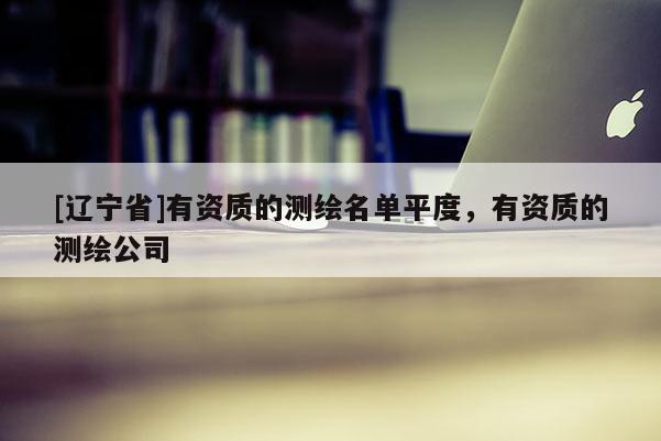 [辽宁省]有资质的测绘名单平度，有资质的测绘公司