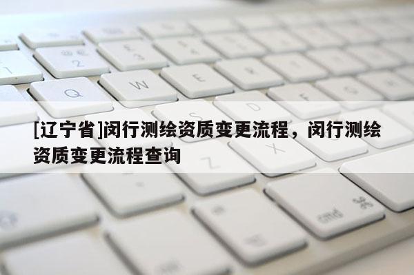 [辽宁省]闵行测绘资质变更流程，闵行测绘资质变更流程查询