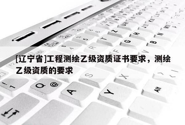 [辽宁省]工程测绘乙级资质证书要求，测绘乙级资质的要求