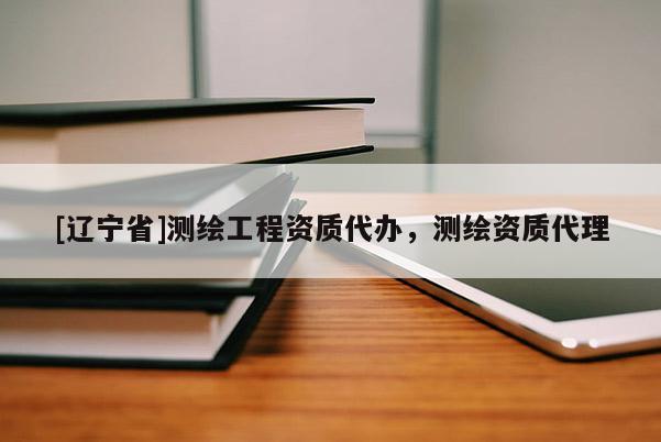 [辽宁省]测绘工程资质代办，测绘资质代理