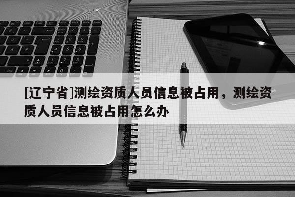 [辽宁省]测绘资质人员信息被占用，测绘资质人员信息被占用怎么办