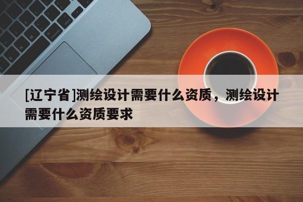 [辽宁省]测绘设计需要什么资质，测绘设计需要什么资质要求