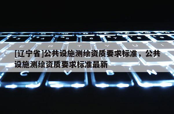 [辽宁省]公共设施测绘资质要求标准，公共设施测绘资质要求标准最新