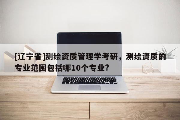 [辽宁省]测绘资质管理学考研，测绘资质的专业范围包括哪10个专业?