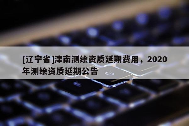 [辽宁省]津南测绘资质延期费用，2020年测绘资质延期公告