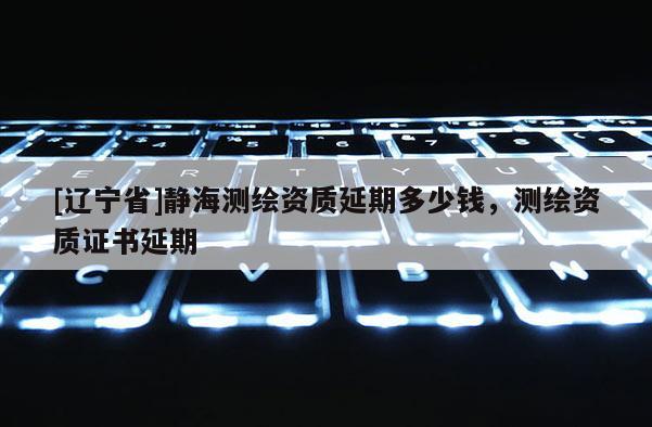 [辽宁省]静海测绘资质延期多少钱，测绘资质证书延期
