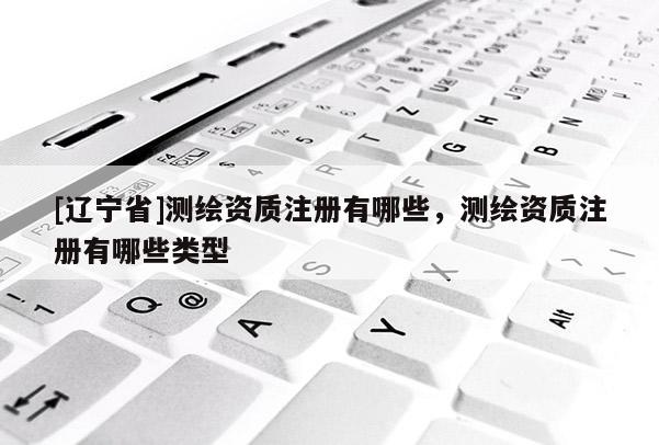 [辽宁省]测绘资质注册有哪些，测绘资质注册有哪些类型