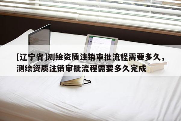 [辽宁省]测绘资质注销审批流程需要多久，测绘资质注销审批流程需要多久完成