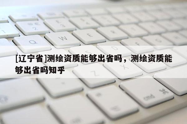 [辽宁省]测绘资质能够出省吗，测绘资质能够出省吗知乎