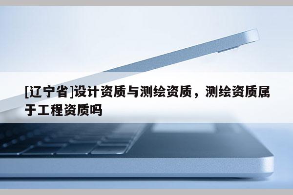 [辽宁省]设计资质与测绘资质，测绘资质属于工程资质吗