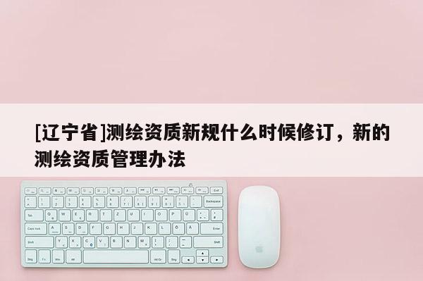 [辽宁省]测绘资质新规什么时候修订，新的测绘资质管理办法
