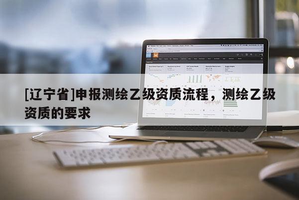[辽宁省]申报测绘乙级资质流程，测绘乙级资质的要求