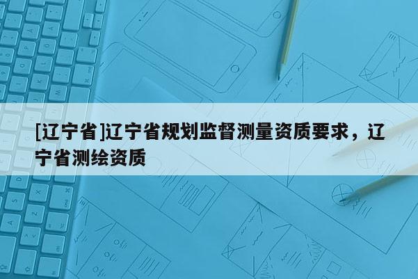 [辽宁省]辽宁省规划监督测量资质要求，辽宁省测绘资质