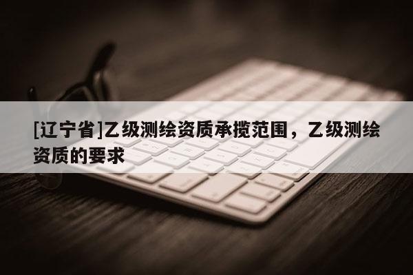 [辽宁省]乙级测绘资质承揽范围，乙级测绘资质的要求