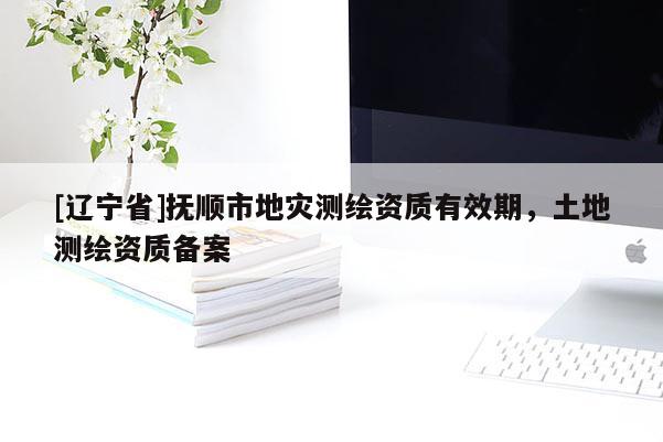 [辽宁省]抚顺市地灾测绘资质有效期，土地测绘资质备案