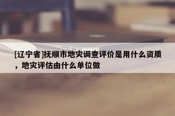 [辽宁省]抚顺市地灾调查评价是用什么资质，地灾评估由什么单位做