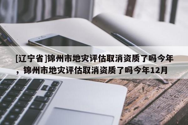 [辽宁省]锦州市地灾评估取消资质了吗今年，锦州市地灾评估取消资质了吗今年12月